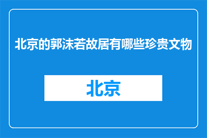 北京的郭沫若故居有哪些珍贵文物(北京郭沫若故居有哪些珍贵文物？)
