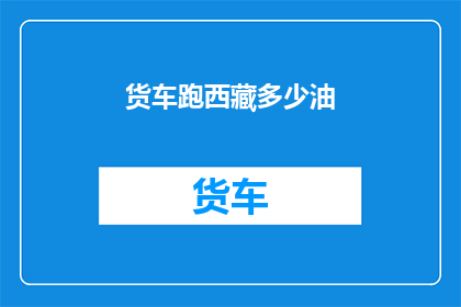 货车跑西藏多少油(西藏长途货车的油耗之谜：多少油能跑完一趟？)