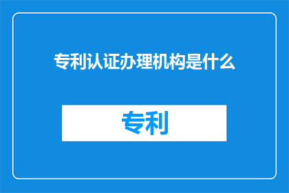 专利认证办理机构是什么(您是否好奇，专利认证办理机构具体是指什么？)