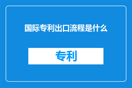 国际专利出口流程是什么(国际专利出口流程的疑问：您了解如何顺利将您的创新成果输出到国际市场吗？)