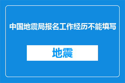 中国地震局报名工作经历不能填写(中国地震局报名工作经历为何不可填写？)