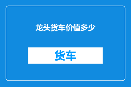 龙头货车价值多少(龙头货车的价值究竟几何？)