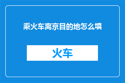 乘火车离京目的地怎么填(如何正确填写乘火车离京目的地信息？)