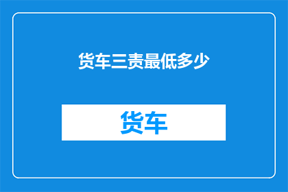 货车三责最低多少(货车司机应承担的最低责任标准是多少？)