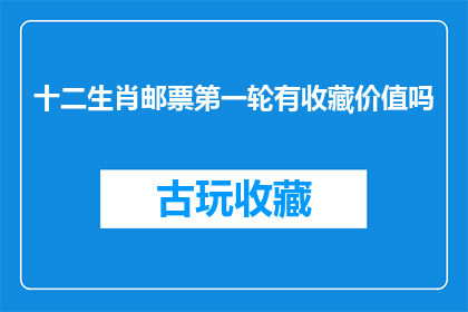 十二生肖邮票第一轮有收藏价值吗(十二生肖邮票第一轮是否具有收藏价值？)